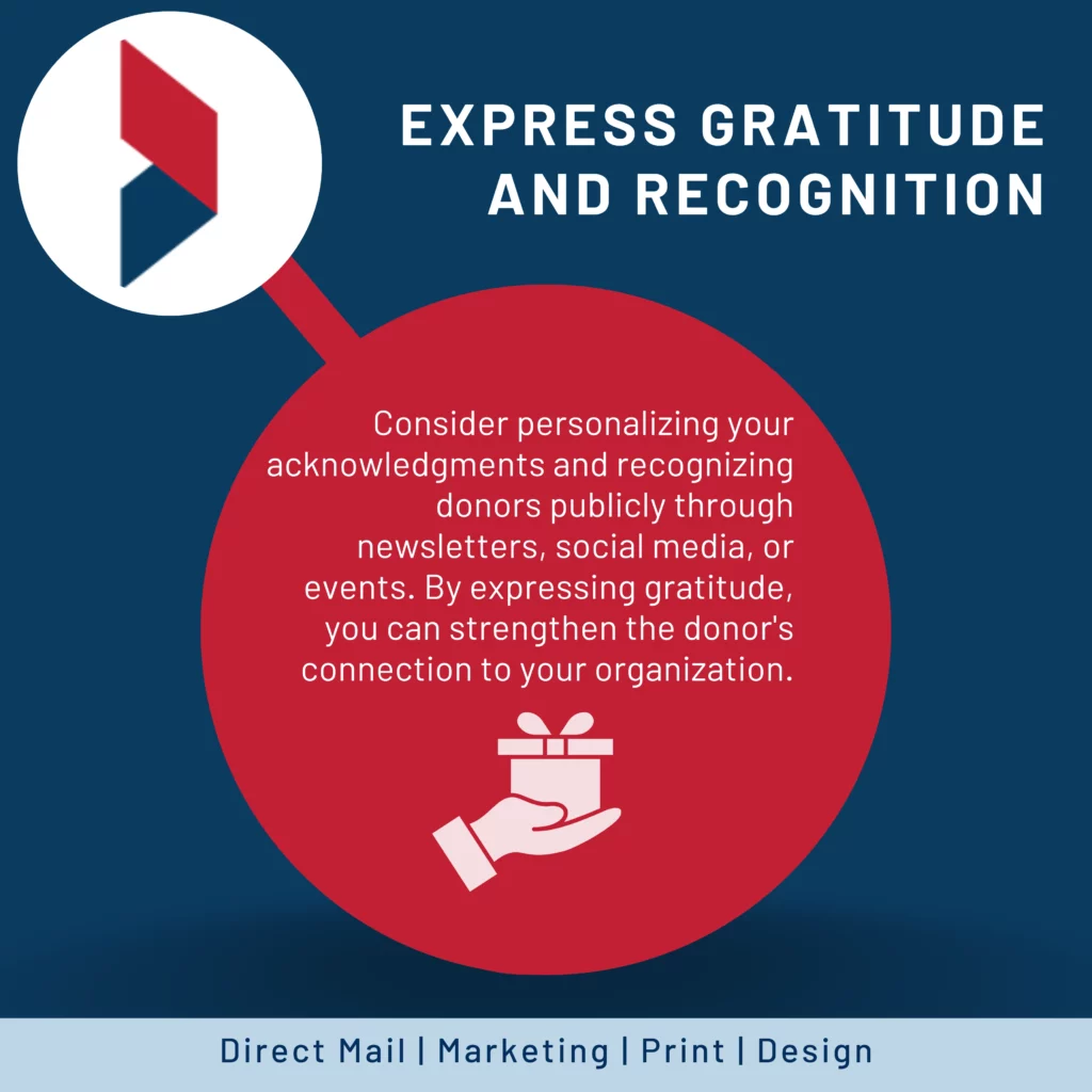Express gratitude and recognition: Show appreciation for your donors' support. Thank them promptly and sincerely for their contributions, regardless of the donation amount. Consider personalizing your acknowledgments and recognizing donors publicly through newsletters, social media, or events. By expressing gratitude, you can strengthen the donor's connection to your organization and encourage continued support.