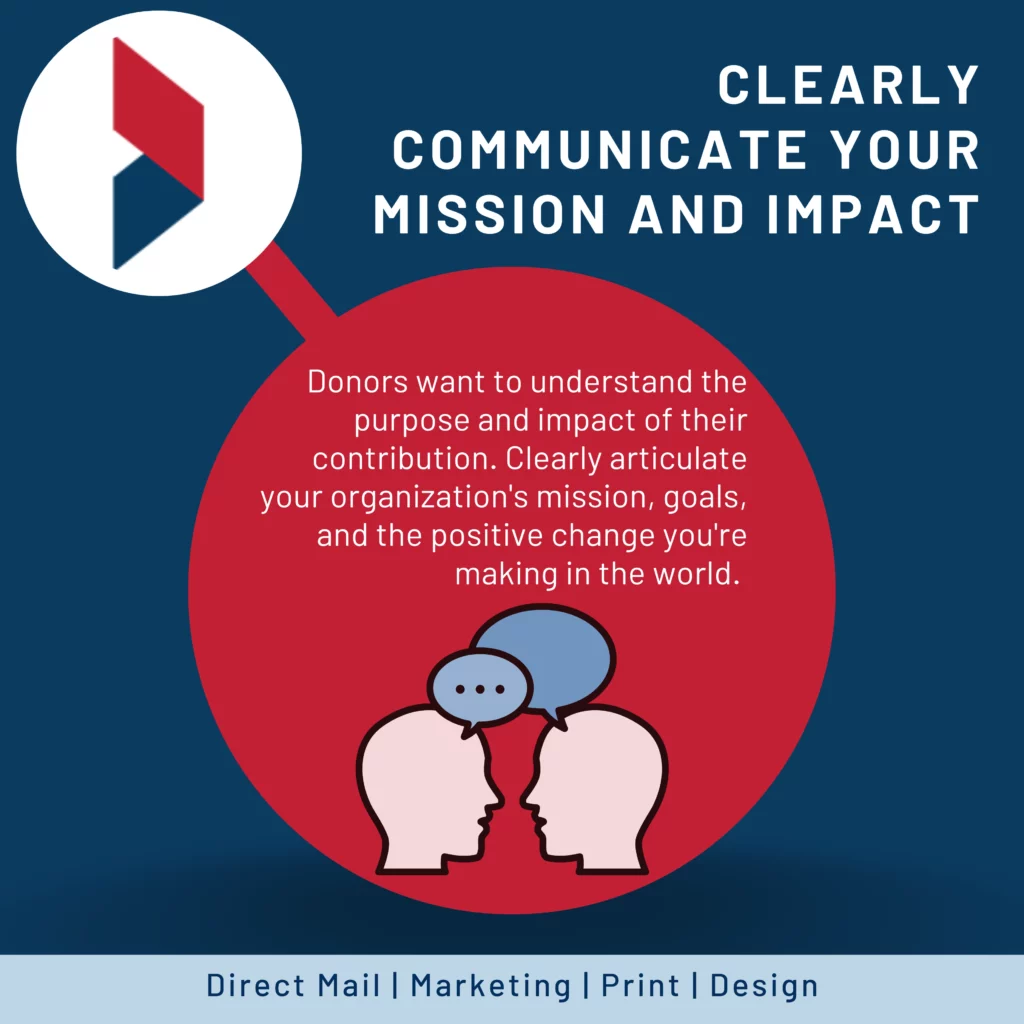 Clearly communicate your mission and impact: Donors want to understand the purpose and impact of their contribution. Clearly articulate your organization's mission, goals, and the positive change you're making in the world. Use compelling storytelling techniques to convey the impact of your work and show donors how their support can make a difference.